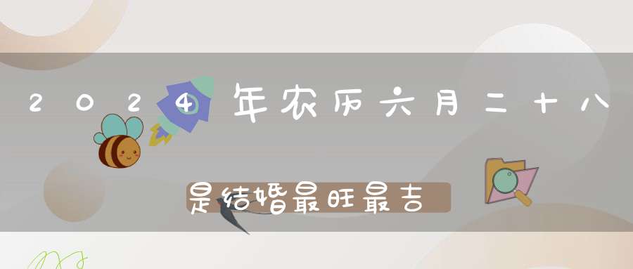 2024年农历六月二十八是结婚最旺最吉利的好日子吗,是不是嫁娶的好日子